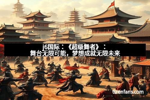 j6国际：《超级舞者》：舞台无限可能，梦想成就无限未来