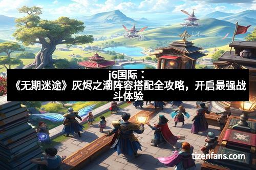 j6国际：《无期迷途》灰烬之潮阵容搭配全攻略，开启最强战斗体验